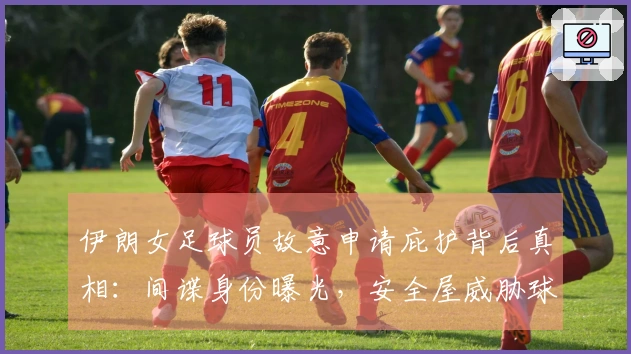 伊朗女足球员故意申请庇护背后真相：间谍身份曝光，安全屋威胁球员