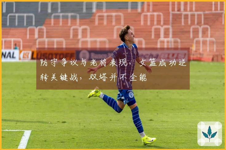 防守争议与老将表现，女篮成功逆转关键战，双塔并不全能