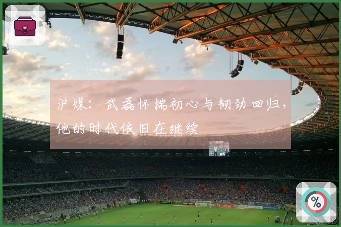 沪媒：武磊怀揣初心与韧劲回归，他的时代依旧在继续