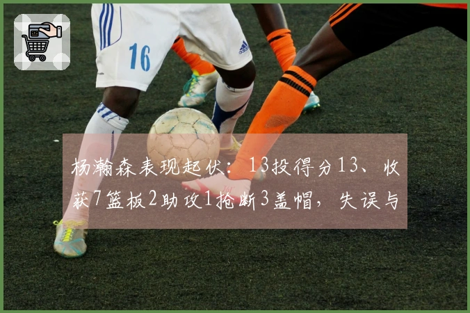 杨瀚森表现起伏：13投得分13、收获7篮板2助攻1抢断3盖帽，失误与犯规双双达到5次