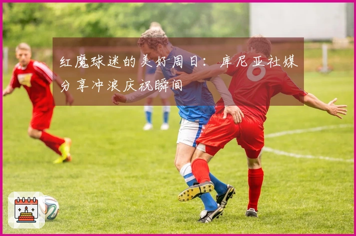 红魔球迷的美好周日：库尼亚社媒分享冲浪庆祝瞬间