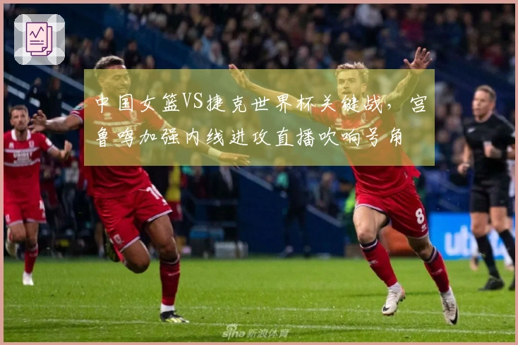 中国女篮VS捷克世界杯关键战，宫鲁鸣加强内线进攻直播吹响号角