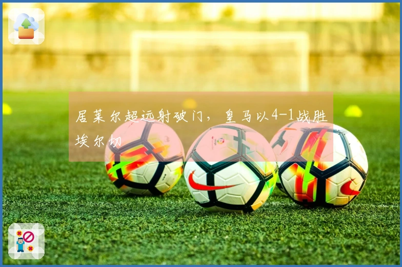 居莱尔超远射破门，皇马以4-1战胜埃尔切