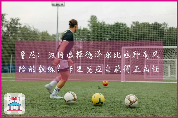 鲁尼：为何选择德泽尔比这种高风险的教练？卡里克应当获得正式任命