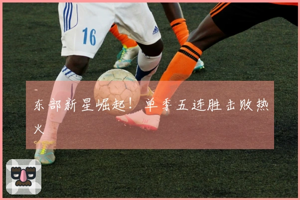 东部新星崛起！单季五连胜击败热火