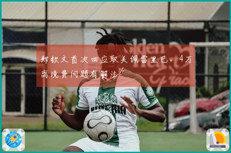 郑钦文首次回应取关佩雷里巴，4万离境费问题有解法