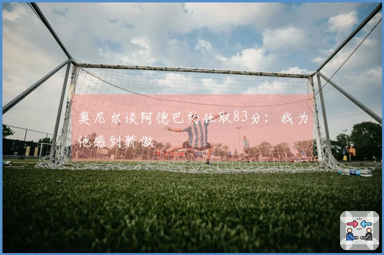 奥尼尔谈阿德巴约独取83分：我为他感到骄傲