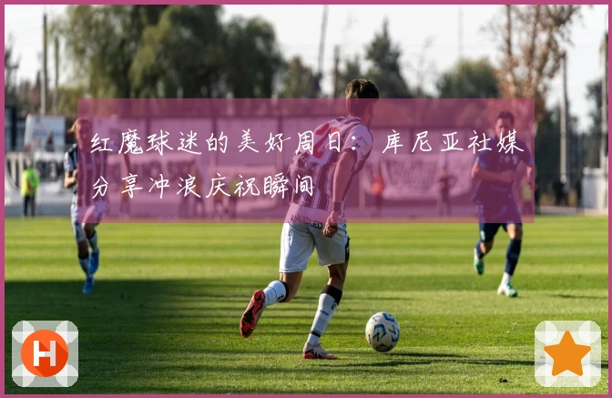 红魔球迷的美好周日：库尼亚社媒分享冲浪庆祝瞬间