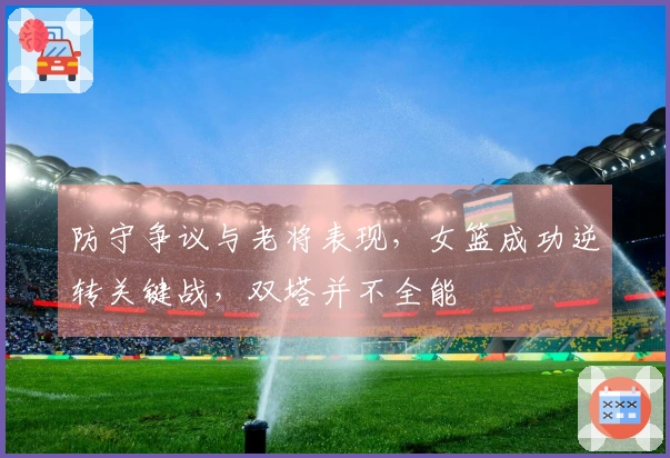 防守争议与老将表现，女篮成功逆转关键战，双塔并不全能