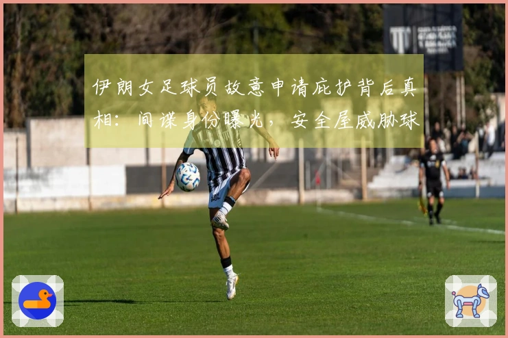 伊朗女足球员故意申请庇护背后真相：间谍身份曝光，安全屋威胁球员