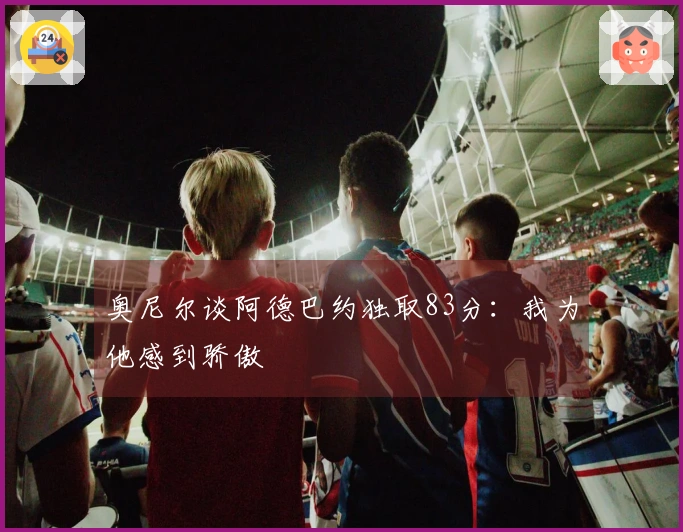 奥尼尔谈阿德巴约独取83分：我为他感到骄傲